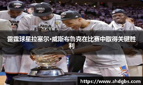 雷霆球星拉塞尔·威斯布鲁克在比赛中取得关键胜利